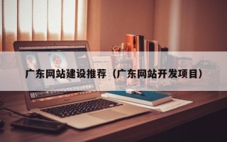 来宾广东网站建设推荐（广东网站开发项目）