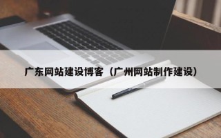 来宾广东网站建设博客（广州网站制作建设）