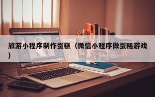 来宾旅游小程序制作蛋糕（微信小程序做蛋糕游戏）